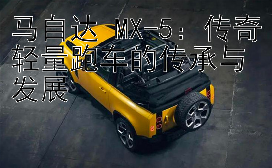 马自达 MX-5：传奇轻量跑车的传承与发展