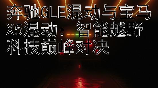 奔驰GLE混动与宝马X5混动：智能越野科技巅峰对决